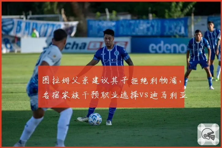 图拉姆父亲建议其子拒绝利物浦，名宿家族干预职业选择vs迪马利亚自主决定去向