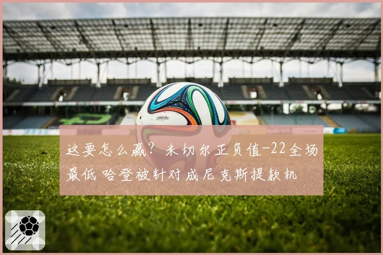 这要怎么赢？米切尔正负值-22全场最低 哈登被针对成尼克斯提款机
