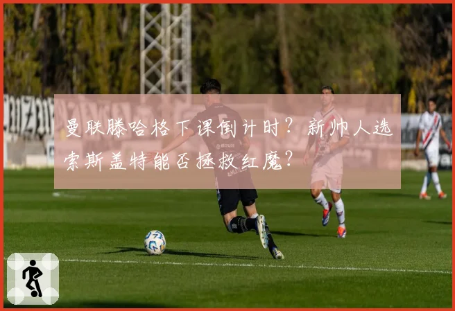 曼联滕哈格下课倒计时？新帅人选索斯盖特能否拯救红魔？