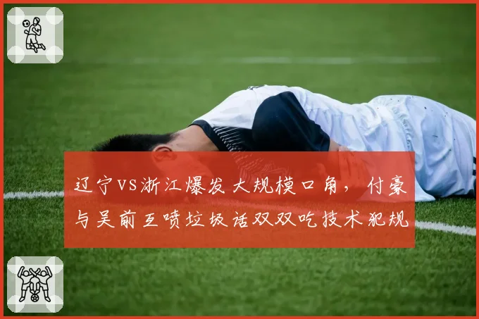 辽宁vs浙江爆发大规模口角,付豪与吴前互喷垃圾话双双吃技术犯规