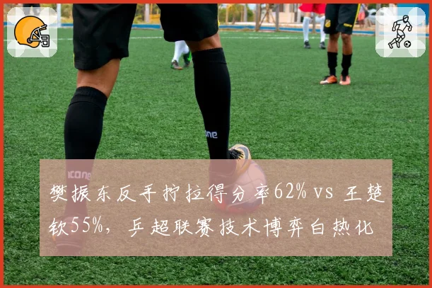 樊振东反手拧拉得分率62% vs 王楚钦55%，乒超联赛技术博弈白热化