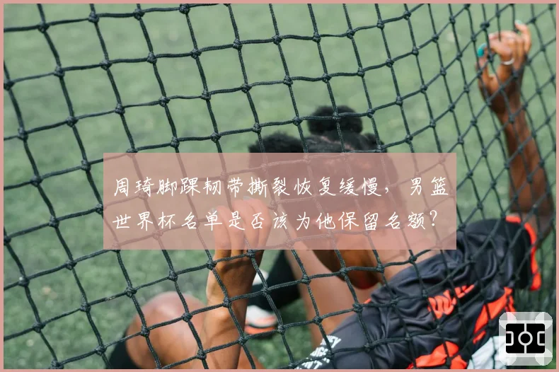 周琦脚踝韧带撕裂恢复缓慢,男篮世界杯名单是否该为他保留名额?