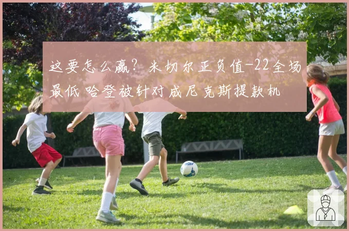 这要怎么赢？米切尔正负值-22全场最低 哈登被针对成尼克斯提款机