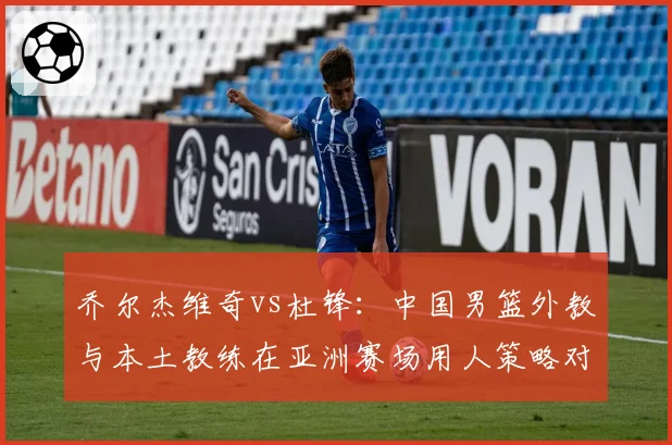 乔尔杰维奇vs杜锋：中国男篮外教与本土教练在亚洲赛场用人策略对比
