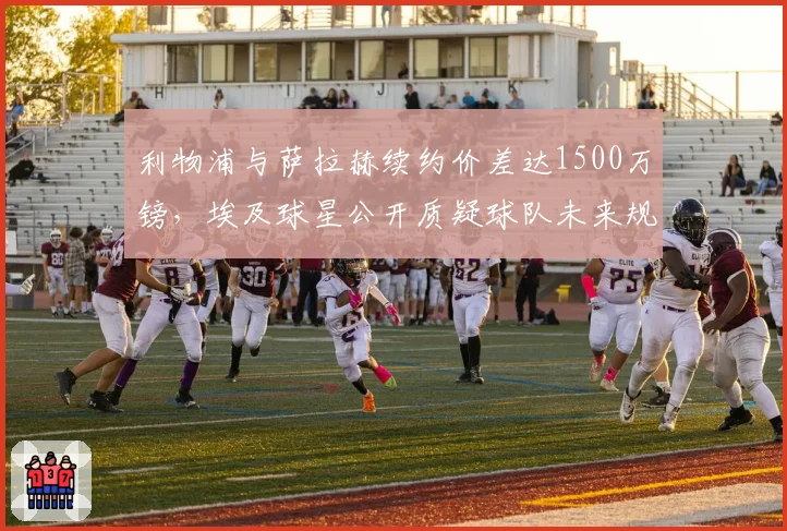 利物浦与萨拉赫续约价差达1500万镑，埃及球星公开质疑球队未来规划
