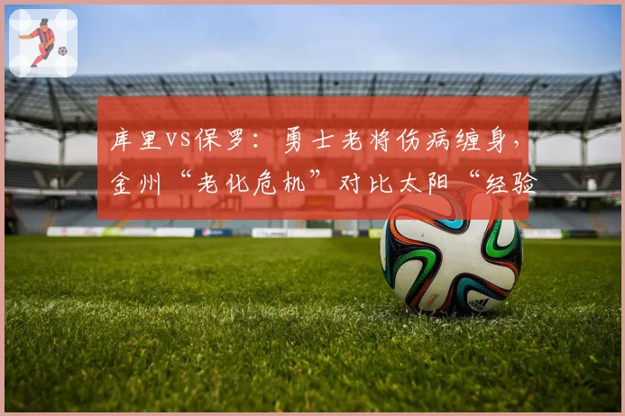 库里vs保罗：勇士老将伤病缠身，金州“老化危机”对比太阳“经验优势”