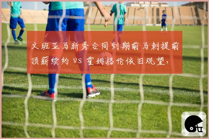 文班亚马新秀合同到期前马刺提前顶薪续约 vs 霍姆格伦依旧观望,建队核心信任度对比