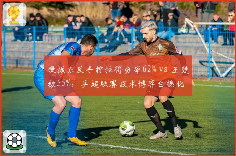 樊振东反手拧拉得分率62% vs 王楚钦55%,乒超联赛技术博弈白热化