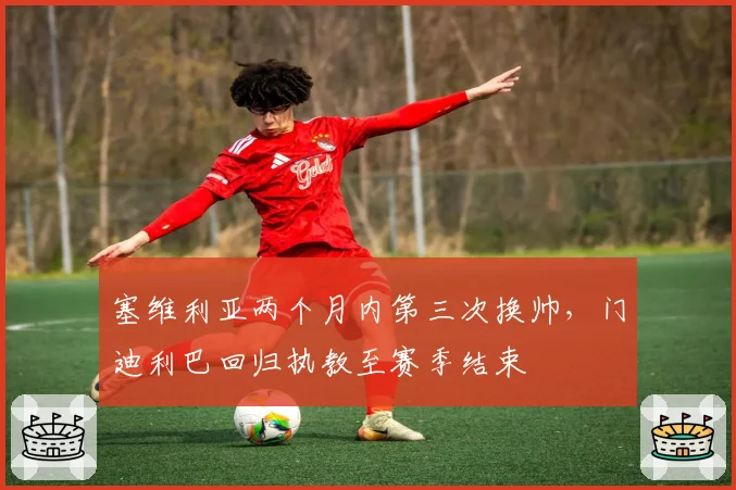 塞维利亚两个月内第三次换帅,门迪利巴回归执教至赛季结束