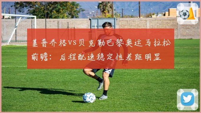 基普乔格vs贝克勒巴黎奥运马拉松前瞻:后程配速稳定性差距明显
