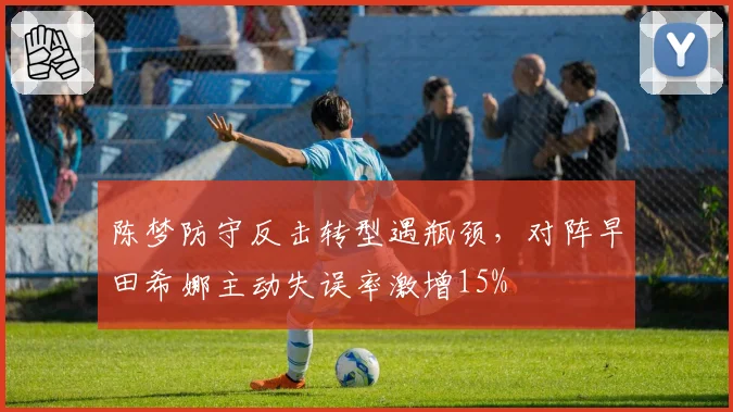 陈梦防守反击转型遇瓶颈,对阵早田希娜主动失误率激增15%