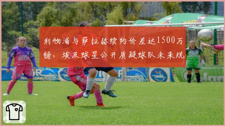 利物浦与萨拉赫续约价差达1500万镑,埃及球星公开质疑球队未来规划