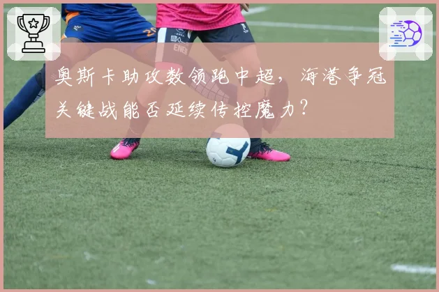 奥斯卡助攻数领跑中超,海港争冠关键战能否延续传控魔力?
