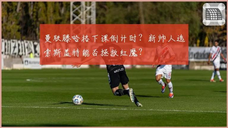 曼联滕哈格下课倒计时?新帅人选索斯盖特能否拯救红魔?