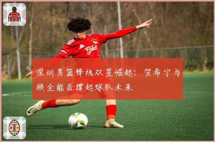 深圳男篮锋线双星崛起：贺希宁与顾全能否撑起球队未来