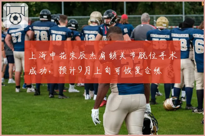 上海申花朱辰杰肩锁关节脱位手术成功，预计9月上旬可恢复合练