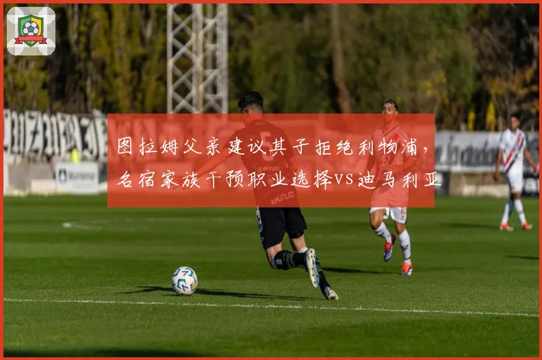 图拉姆父亲建议其子拒绝利物浦，名宿家族干预职业选择vs迪马利亚自主决定去向
