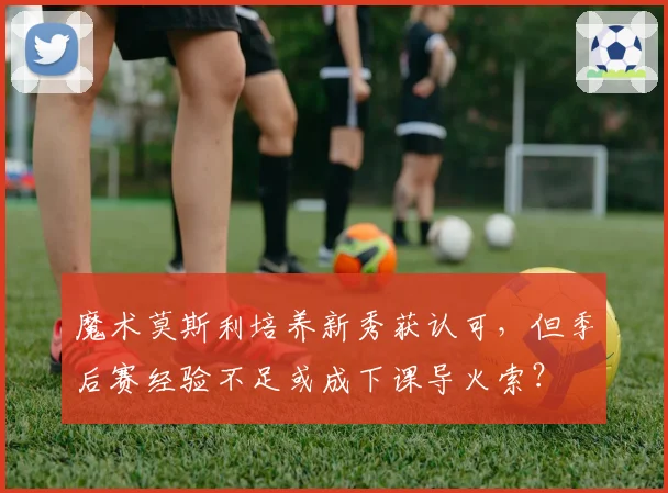 魔术莫斯利培养新秀获认可,但季后赛经验不足或成下课导火索?