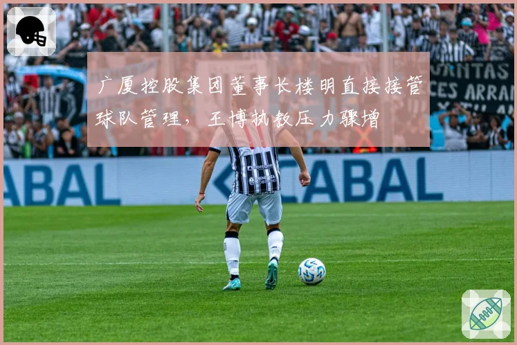 广厦控股集团董事长楼明直接接管球队管理,王博执教压力骤增