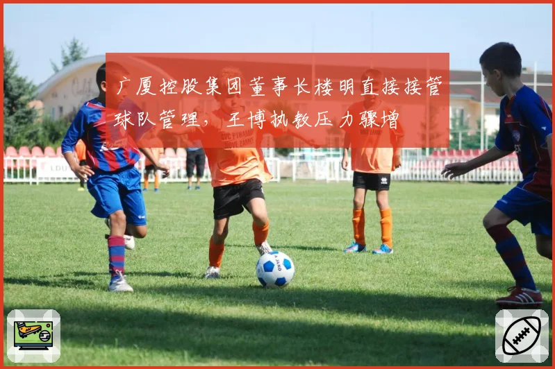 广厦控股集团董事长楼明直接接管球队管理，王博执教压力骤增