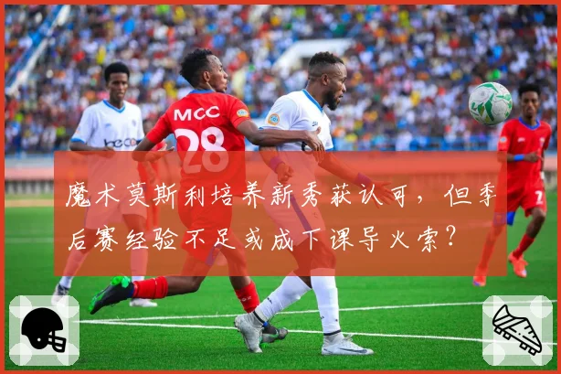 魔术莫斯利培养新秀获认可,但季后赛经验不足或成下课导火索?